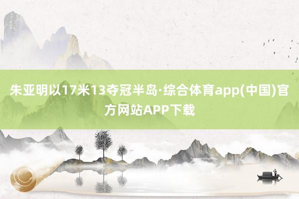 朱亚明以17米13夺冠半岛·综合体育app(中国)官方网站APP下载