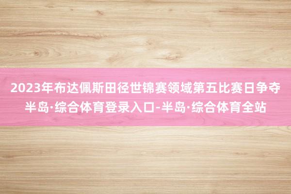 2023年布达佩斯田径世锦赛领域第五比赛日争夺半岛·综合体育登录入口-半岛·综合体育全站