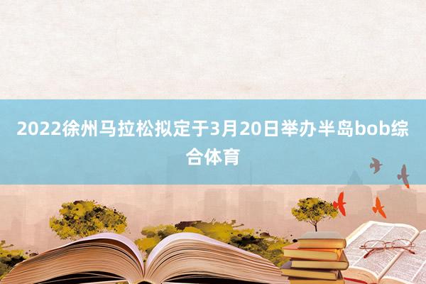 2022徐州马拉松拟定于3月20日举办半岛bob综合体育