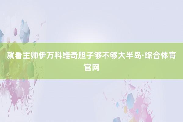 就看主帅伊万科维奇胆子够不够大半岛·综合体育官网