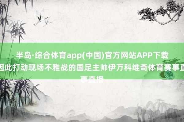 半岛·综合体育app(中国)官方网站APP下载他因此打动现场不雅战的国足主帅伊万科维奇体育赛事直播