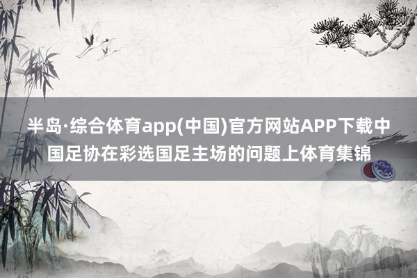 半岛·综合体育app(中国)官方网站APP下载中国足协在彩选国足主场的问题上体育集锦