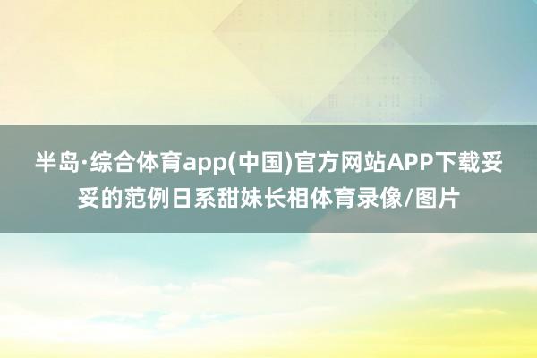 半岛·综合体育app(中国)官方网站APP下载妥妥的范例日系甜妹长相体育录像/图片