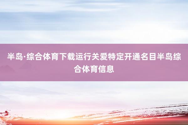 半岛·综合体育下载运行关爱特定开通名目半岛综合体育信息