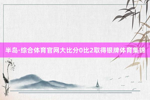 半岛·综合体育官网大比分0比2取得银牌体育集锦