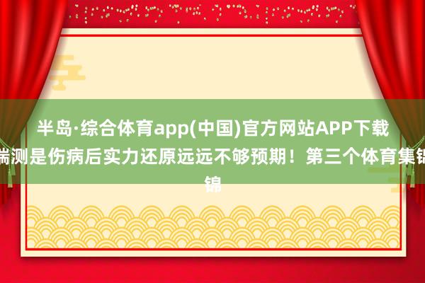 半岛·综合体育app(中国)官方网站APP下载揣测是伤病后实力还原远远不够预期！第三个体育集锦