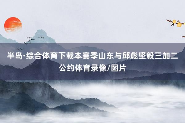 半岛·综合体育下载本赛季山东与邱彪坚毅三加二公约体育录像/图片