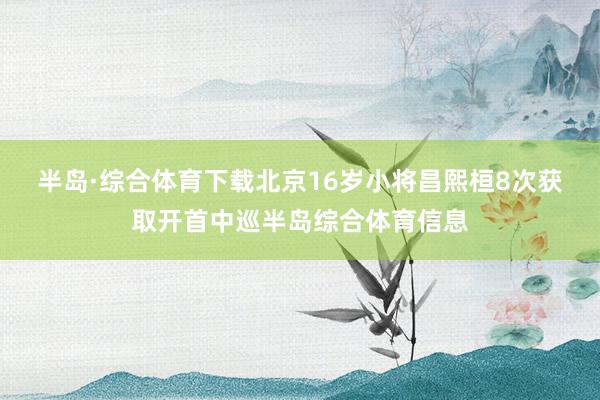 半岛·综合体育下载　　北京16岁小将昌熙桓8次获取开首中巡半岛综合体育信息