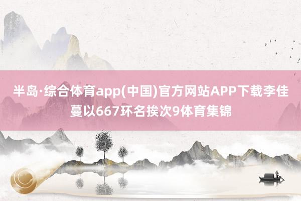 半岛·综合体育app(中国)官方网站APP下载李佳蔓以667环名挨次9体育集锦