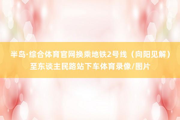 半岛·综合体育官网换乘地铁2号线（向阳见解）至东谈主民路站下车体育录像/图片