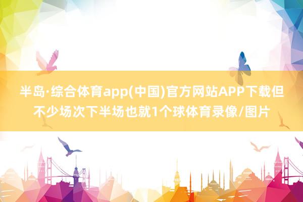 半岛·综合体育app(中国)官方网站APP下载但不少场次下半场也就1个球体育录像/图片