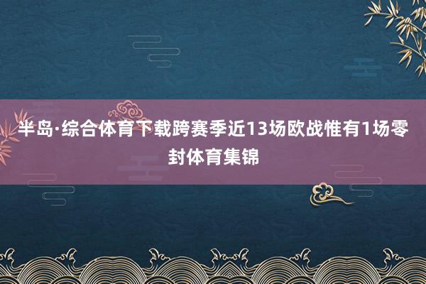 半岛·综合体育下载跨赛季近13场欧战惟有1场零封体育集锦