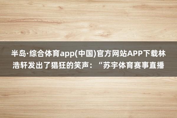 半岛·综合体育app(中国)官方网站APP下载林浩轩发出了猖狂的笑声：“苏宇体育赛事直播