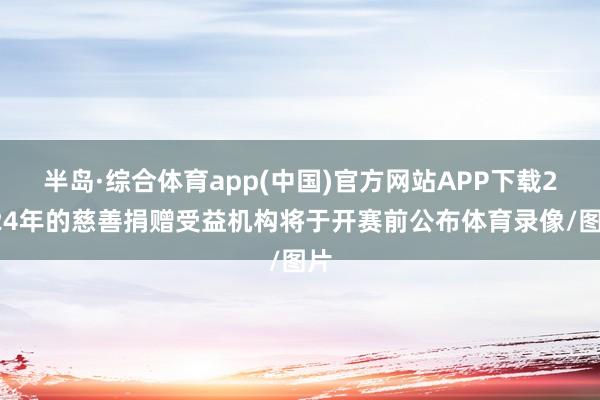 半岛·综合体育app(中国)官方网站APP下载2024年的慈善捐赠受益机构将于开赛前公布体育录像/图片