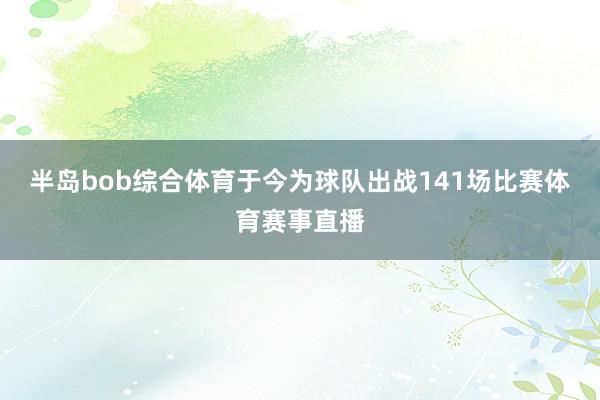 半岛bob综合体育于今为球队出战141场比赛体育赛事直播