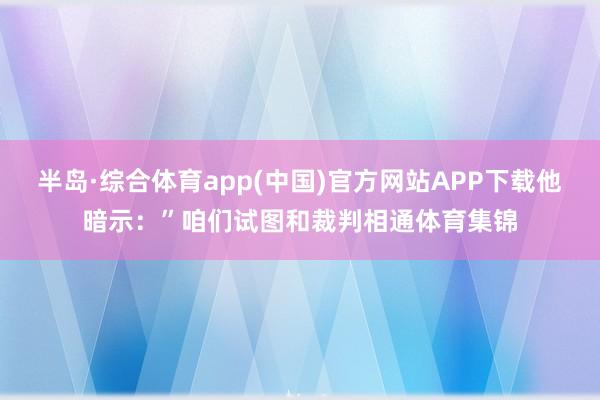 半岛·综合体育app(中国)官方网站APP下载他暗示：”咱们试图和裁判相通体育集锦