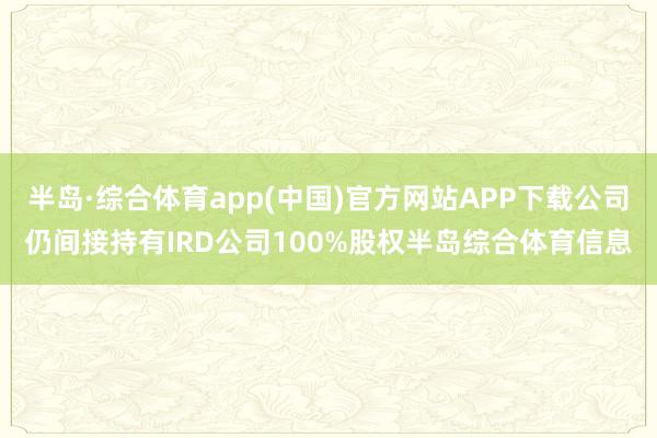 半岛·综合体育app(中国)官方网站APP下载公司仍间接持有IRD公司100%股权半岛综合体育信息