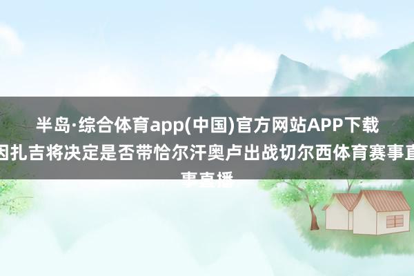 半岛·综合体育app(中国)官方网站APP下载小因扎吉将决定是否带恰尔汗奥卢出战切尔西体育赛事直播