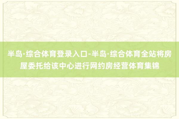 半岛·综合体育登录入口-半岛·综合体育全站将房屋委托给该中心进行网约房经营体育集锦