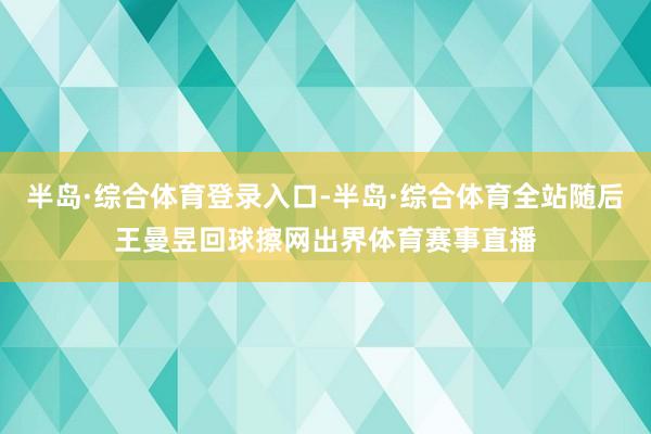 半岛·综合体育登录入口-半岛·综合体育全站随后王曼昱回球擦网出界体育赛事直播