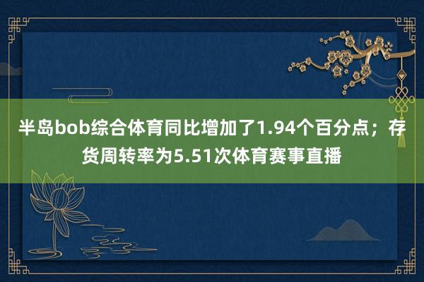 半岛bob综合体育同比增加了1.94个百分点；存货周转率为5.51次体育赛事直播