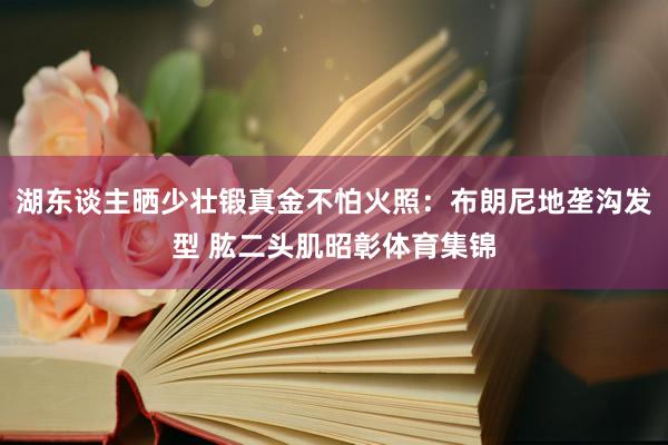 湖东谈主晒少壮锻真金不怕火照：布朗尼地垄沟发型 肱二头肌昭彰体育集锦