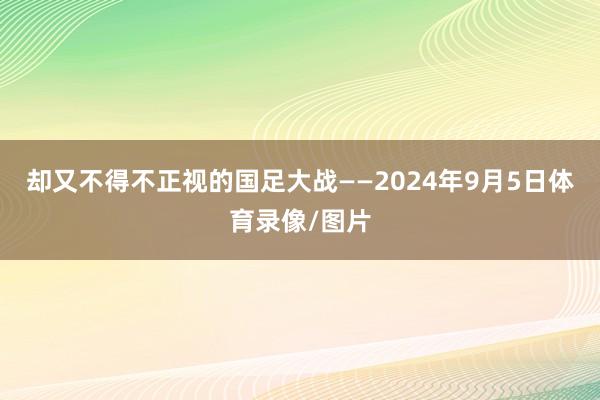 却又不得不正视的国足大战——2024年9月5日体育录像/图片