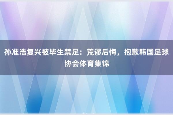 孙准浩复兴被毕生禁足：荒谬后悔，抱歉韩国足球协会体育集锦