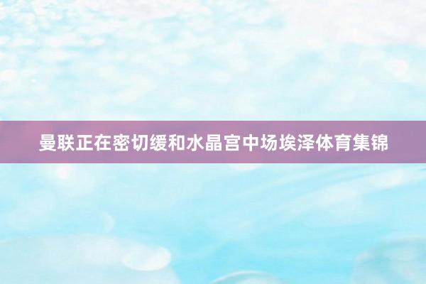 曼联正在密切缓和水晶宫中场埃泽体育集锦