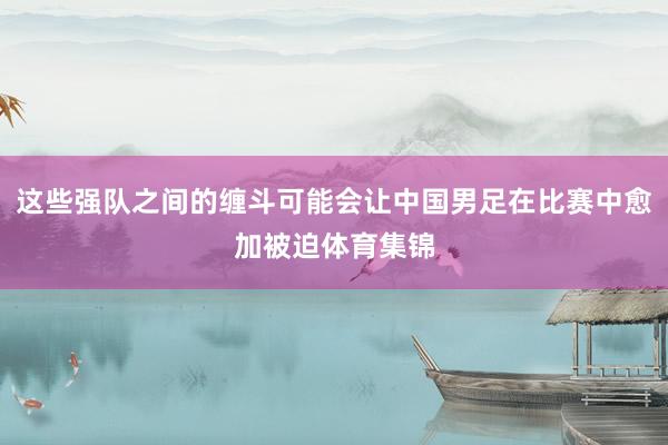 这些强队之间的缠斗可能会让中国男足在比赛中愈加被迫体育集锦