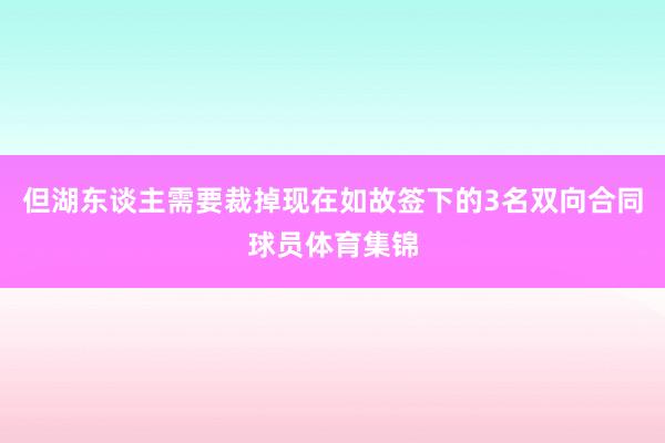 但湖东谈主需要裁掉现在如故签下的3名双向合同球员体育集锦