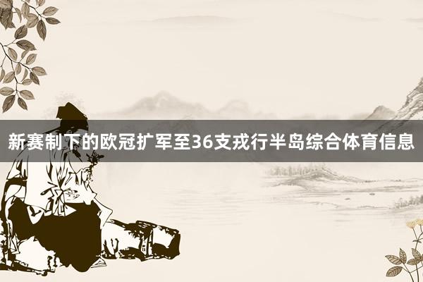 新赛制下的欧冠扩军至36支戎行半岛综合体育信息