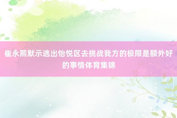 崔永熙默示逃出怡悦区去挑战我方的极限是额外好的事情体育集锦