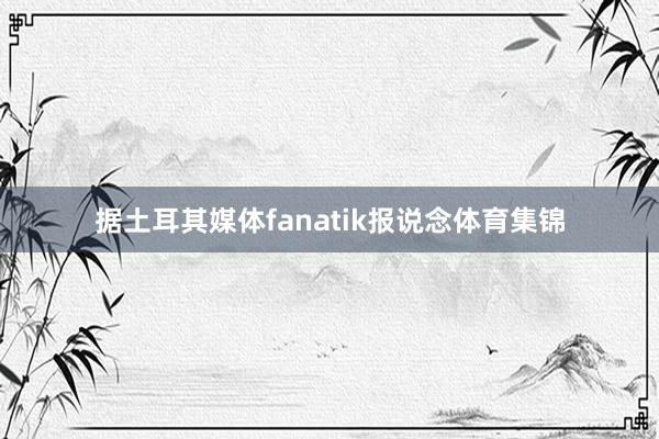 据土耳其媒体fanatik报说念体育集锦