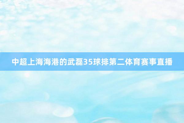 中超上海海港的武磊35球排第二体育赛事直播