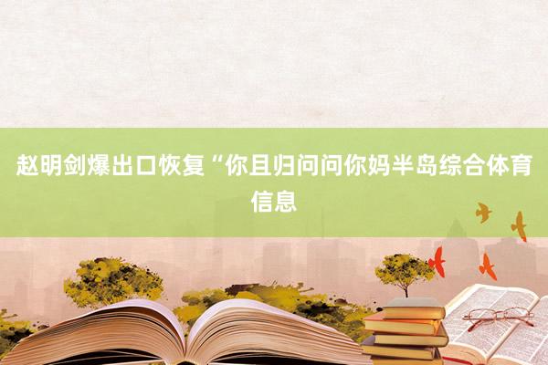 赵明剑爆出口恢复“你且归问问你妈半岛综合体育信息