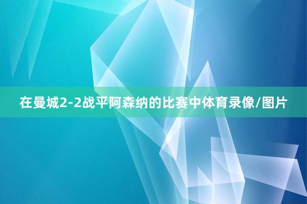 在曼城2-2战平阿森纳的比赛中体育录像/图片