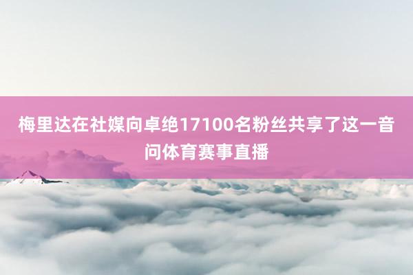 梅里达在社媒向卓绝17100名粉丝共享了这一音问体育赛事直播