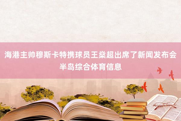 海港主帅穆斯卡特携球员王燊超出席了新闻发布会半岛综合体育信息