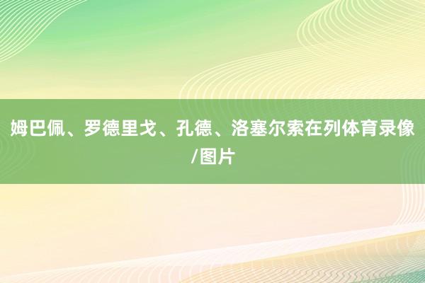 姆巴佩、罗德里戈、孔德、洛塞尔索在列体育录像/图片