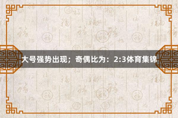 大号强势出现；　　奇偶比为：2:3体育集锦