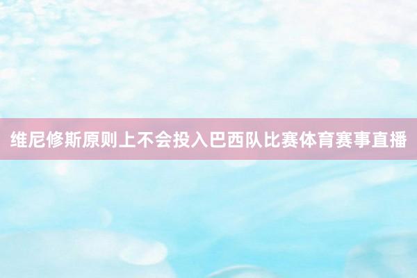 维尼修斯原则上不会投入巴西队比赛体育赛事直播