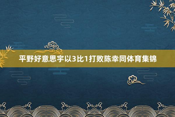 平野好意思宇以3比1打败陈幸同体育集锦