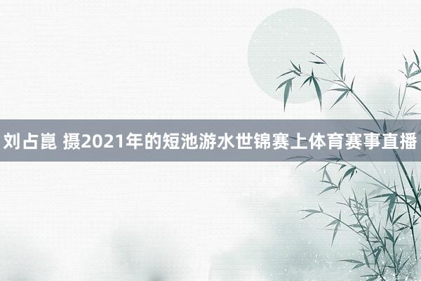 刘占崑 摄2021年的短池游水世锦赛上体育赛事直播