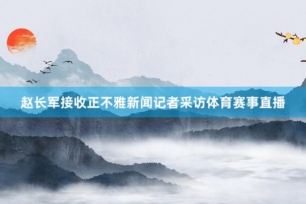 赵长军接收正不雅新闻记者采访体育赛事直播