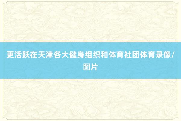 更活跃在天津各大健身组织和体育社团体育录像/图片