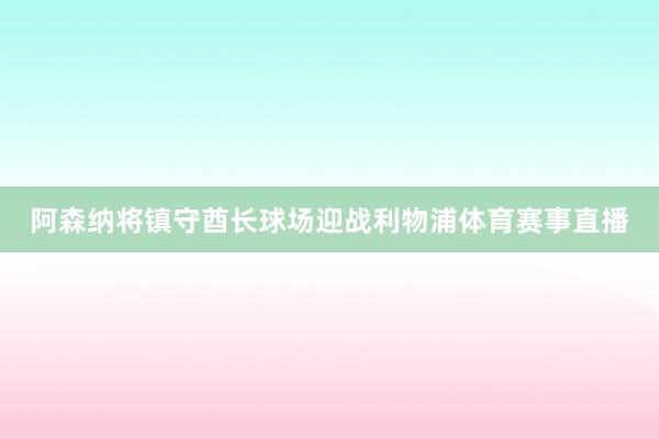 阿森纳将镇守酋长球场迎战利物浦体育赛事直播